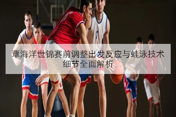 覃海洋世锦赛前调整出发反应与蛙泳技术细节全面解析