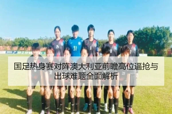 国足热身赛对阵澳大利亚前瞻高位逼抢与出球难题全面解析